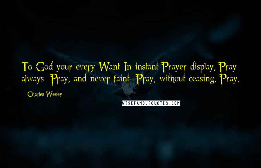 Charles Wesley Quotes: To God your every Want In instant Prayer display, Pray always; Pray, and never faint; Pray, without ceasing, Pray.