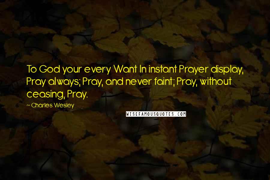 Charles Wesley Quotes: To God your every Want In instant Prayer display, Pray always; Pray, and never faint; Pray, without ceasing, Pray.