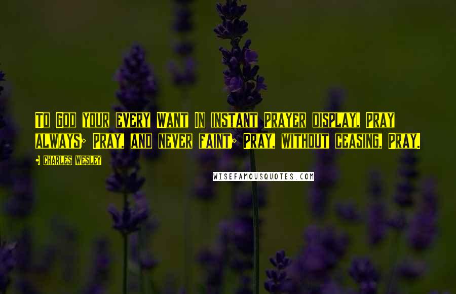 Charles Wesley Quotes: To God your every Want In instant Prayer display, Pray always; Pray, and never faint; Pray, without ceasing, Pray.
