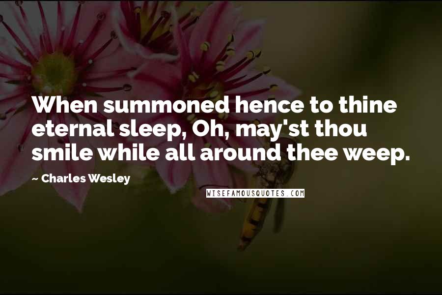 Charles Wesley Quotes: When summoned hence to thine eternal sleep, Oh, may'st thou smile while all around thee weep.