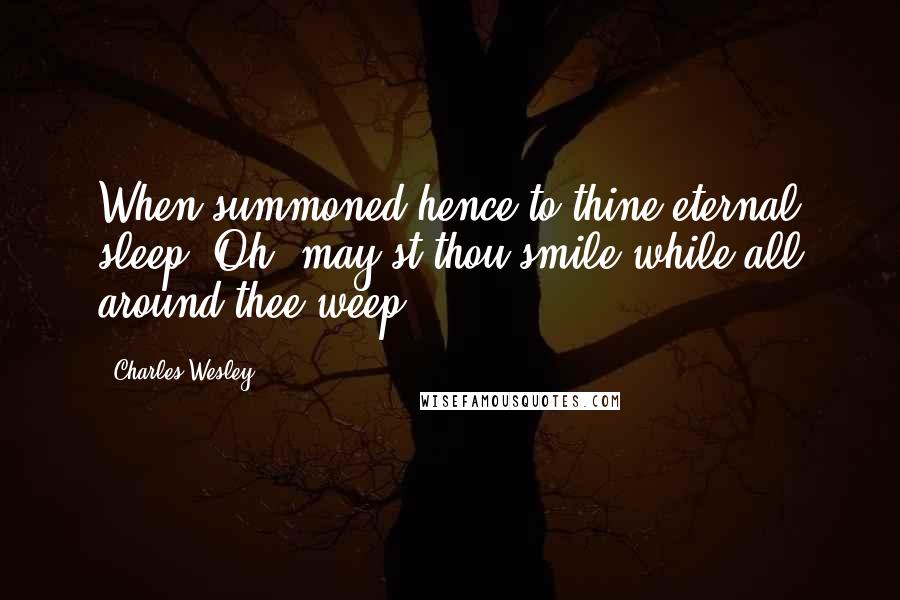 Charles Wesley Quotes: When summoned hence to thine eternal sleep, Oh, may'st thou smile while all around thee weep.