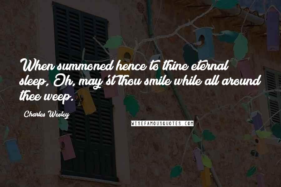 Charles Wesley Quotes: When summoned hence to thine eternal sleep, Oh, may'st thou smile while all around thee weep.