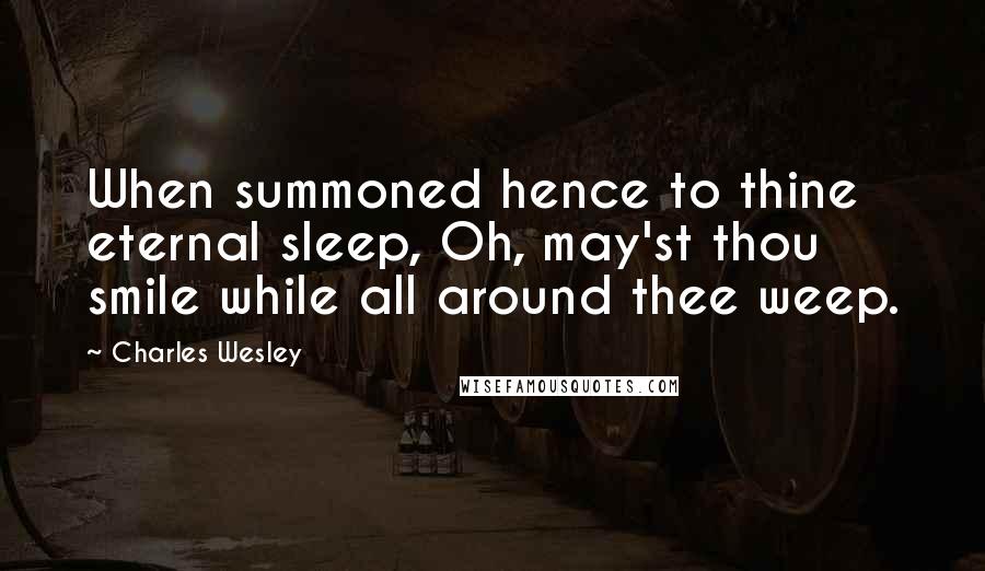 Charles Wesley Quotes: When summoned hence to thine eternal sleep, Oh, may'st thou smile while all around thee weep.