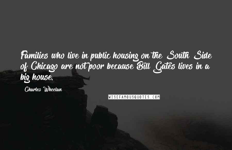 Charles Wheelan Quotes: Families who live in public housing on the South Side of Chicago are not poor because Bill Gates lives in a big house.