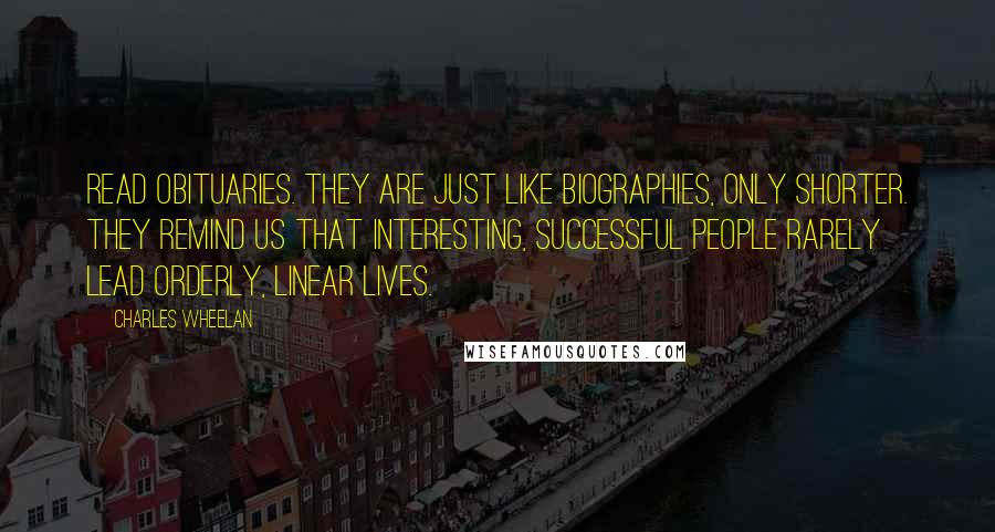 Charles Wheelan Quotes: Read obituaries. They are just like biographies, only shorter. They remind us that interesting, successful people rarely lead orderly, linear lives.