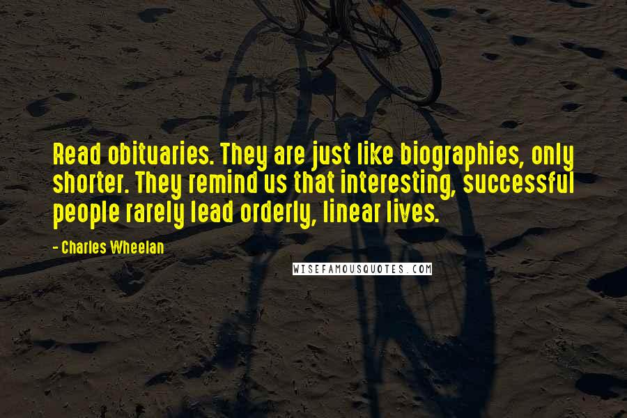 Charles Wheelan Quotes: Read obituaries. They are just like biographies, only shorter. They remind us that interesting, successful people rarely lead orderly, linear lives.