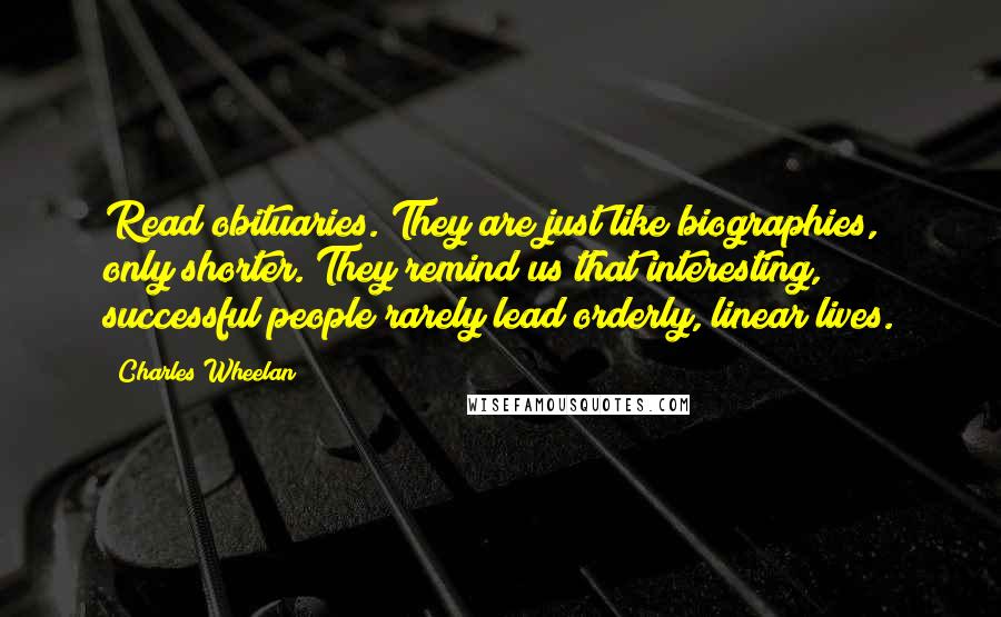 Charles Wheelan Quotes: Read obituaries. They are just like biographies, only shorter. They remind us that interesting, successful people rarely lead orderly, linear lives.