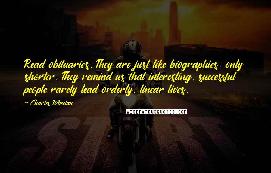 Charles Wheelan Quotes: Read obituaries. They are just like biographies, only shorter. They remind us that interesting, successful people rarely lead orderly, linear lives.