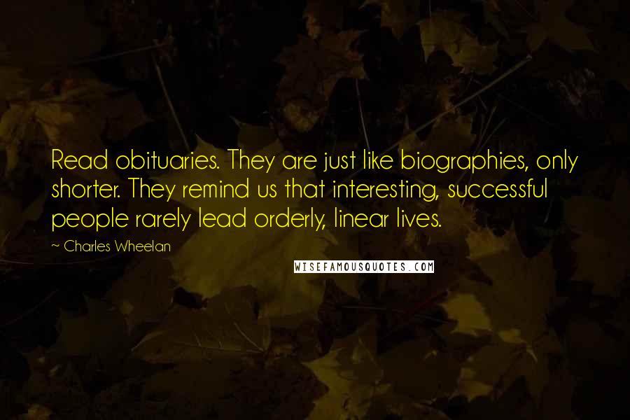 Charles Wheelan Quotes: Read obituaries. They are just like biographies, only shorter. They remind us that interesting, successful people rarely lead orderly, linear lives.