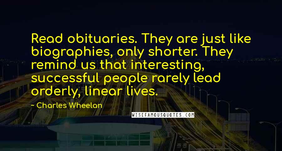 Charles Wheelan Quotes: Read obituaries. They are just like biographies, only shorter. They remind us that interesting, successful people rarely lead orderly, linear lives.