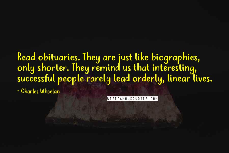 Charles Wheelan Quotes: Read obituaries. They are just like biographies, only shorter. They remind us that interesting, successful people rarely lead orderly, linear lives.