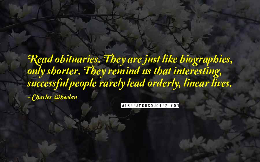 Charles Wheelan Quotes: Read obituaries. They are just like biographies, only shorter. They remind us that interesting, successful people rarely lead orderly, linear lives.