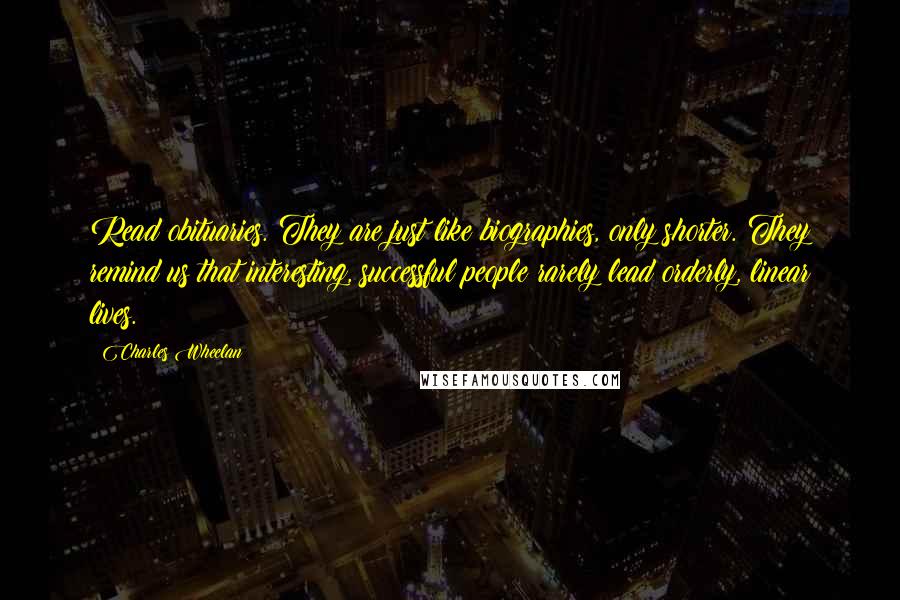 Charles Wheelan Quotes: Read obituaries. They are just like biographies, only shorter. They remind us that interesting, successful people rarely lead orderly, linear lives.