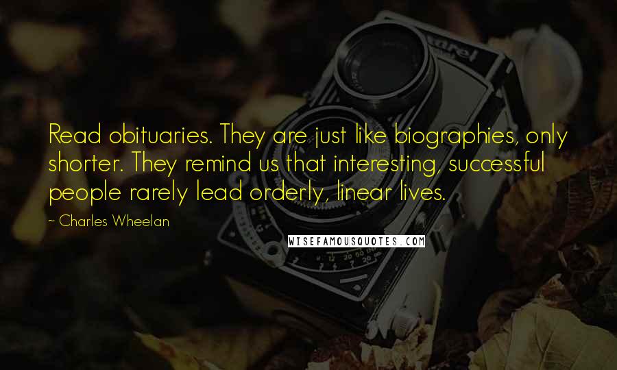 Charles Wheelan Quotes: Read obituaries. They are just like biographies, only shorter. They remind us that interesting, successful people rarely lead orderly, linear lives.