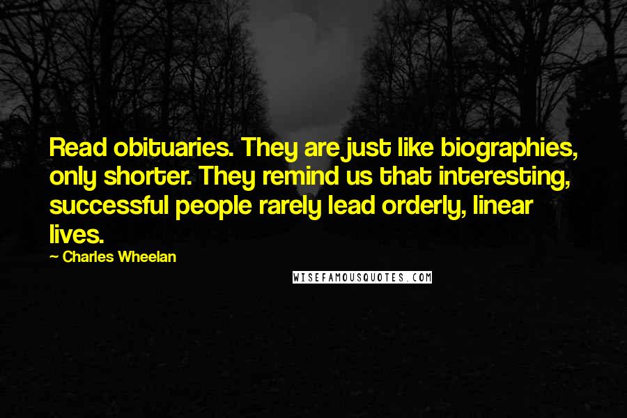 Charles Wheelan Quotes: Read obituaries. They are just like biographies, only shorter. They remind us that interesting, successful people rarely lead orderly, linear lives.