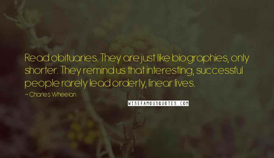 Charles Wheelan Quotes: Read obituaries. They are just like biographies, only shorter. They remind us that interesting, successful people rarely lead orderly, linear lives.