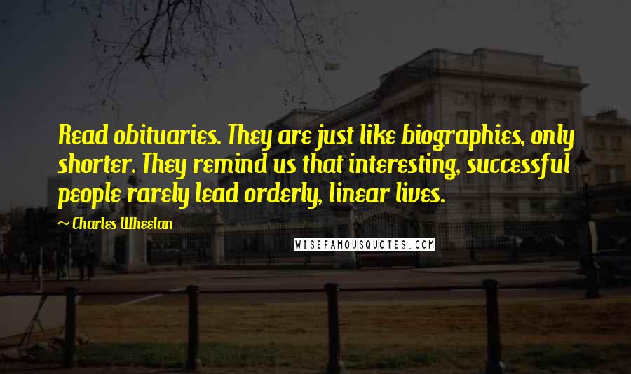 Charles Wheelan Quotes: Read obituaries. They are just like biographies, only shorter. They remind us that interesting, successful people rarely lead orderly, linear lives.