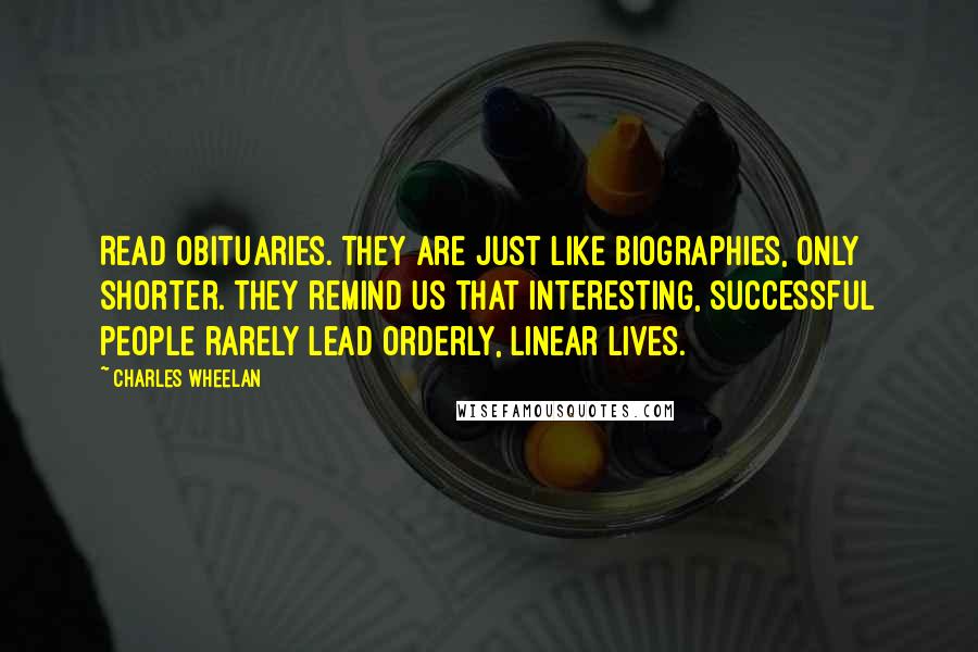 Charles Wheelan Quotes: Read obituaries. They are just like biographies, only shorter. They remind us that interesting, successful people rarely lead orderly, linear lives.