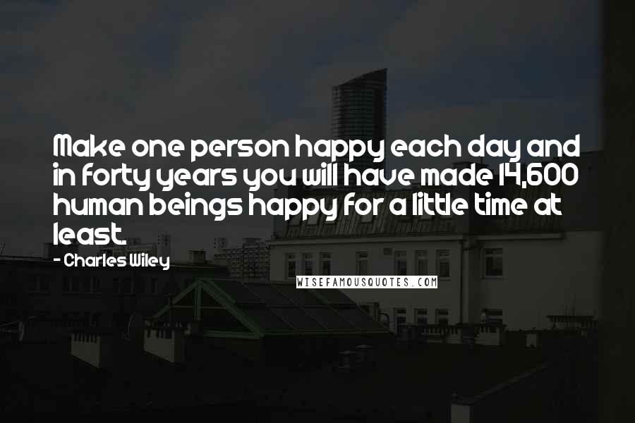 Charles Wiley Quotes: Make one person happy each day and in forty years you will have made 14,600 human beings happy for a little time at least.