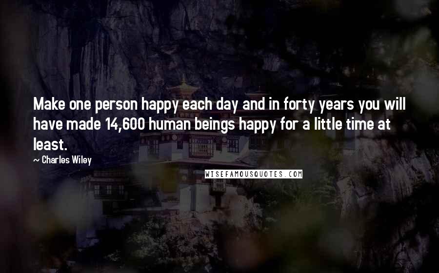 Charles Wiley Quotes: Make one person happy each day and in forty years you will have made 14,600 human beings happy for a little time at least.