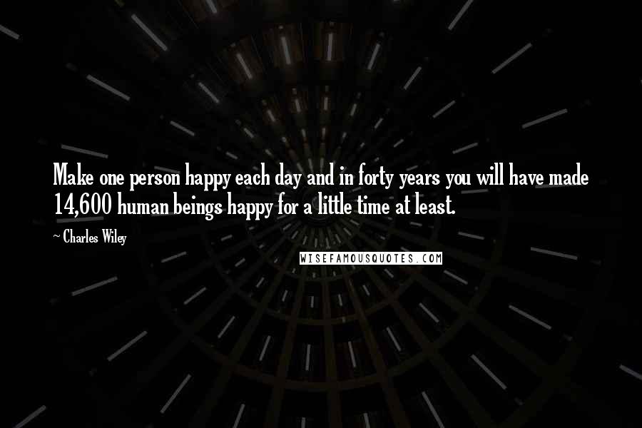 Charles Wiley Quotes: Make one person happy each day and in forty years you will have made 14,600 human beings happy for a little time at least.