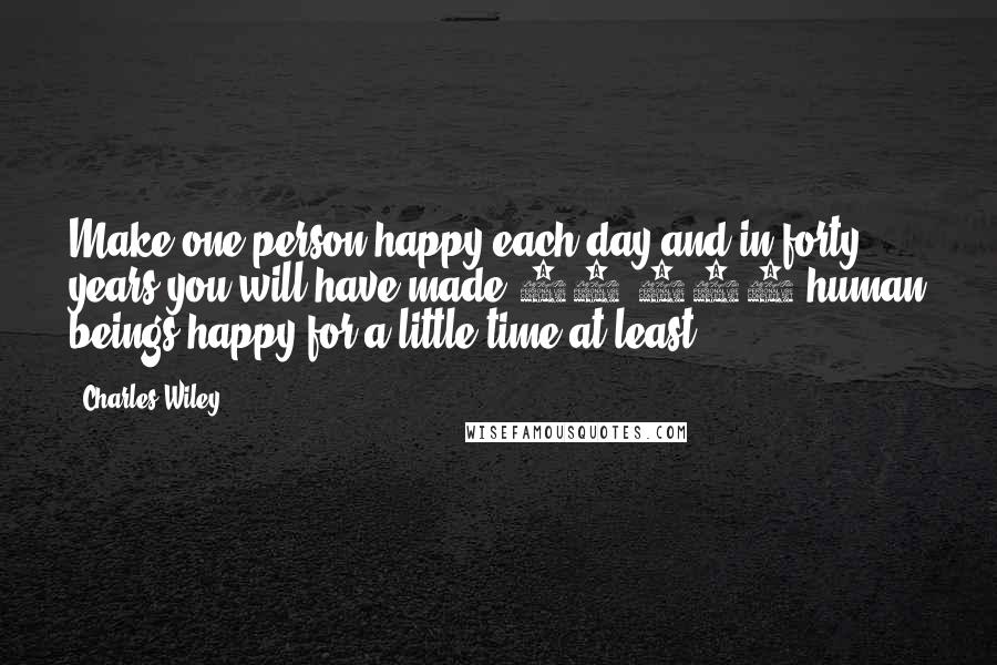 Charles Wiley Quotes: Make one person happy each day and in forty years you will have made 14,600 human beings happy for a little time at least.