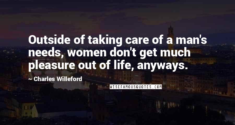 Charles Willeford Quotes: Outside of taking care of a man's needs, women don't get much pleasure out of life, anyways.