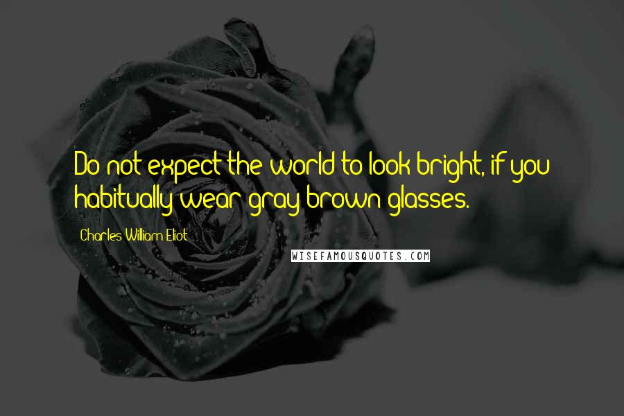 Charles William Eliot Quotes: Do not expect the world to look bright, if you habitually wear gray-brown glasses.