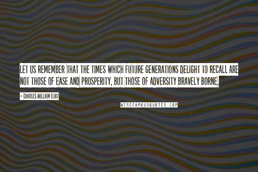 Charles William Eliot Quotes: Let us remember that the times which future generations delight to recall are not those of ease and prosperity, but those of adversity bravely borne.