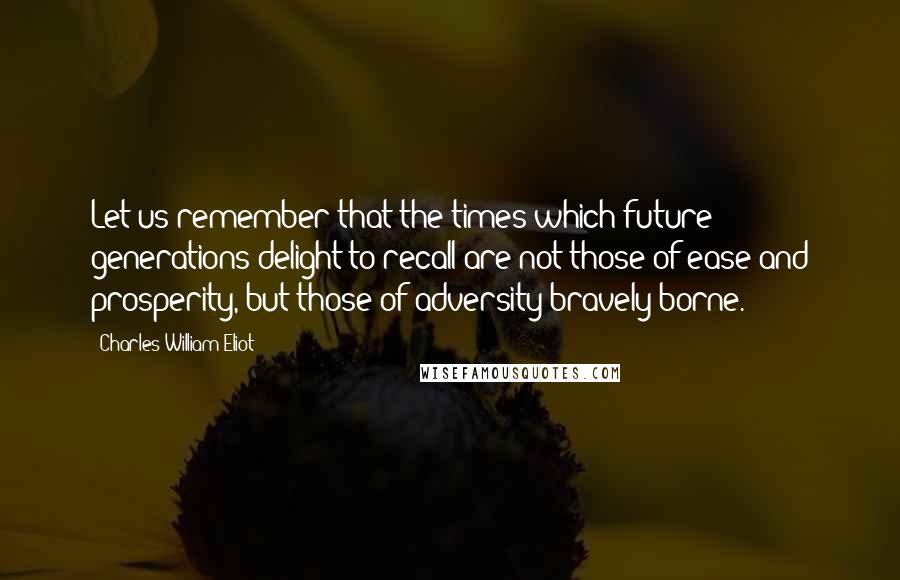 Charles William Eliot Quotes: Let us remember that the times which future generations delight to recall are not those of ease and prosperity, but those of adversity bravely borne.