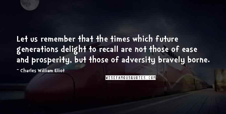 Charles William Eliot Quotes: Let us remember that the times which future generations delight to recall are not those of ease and prosperity, but those of adversity bravely borne.