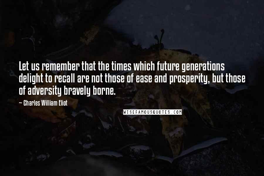 Charles William Eliot Quotes: Let us remember that the times which future generations delight to recall are not those of ease and prosperity, but those of adversity bravely borne.