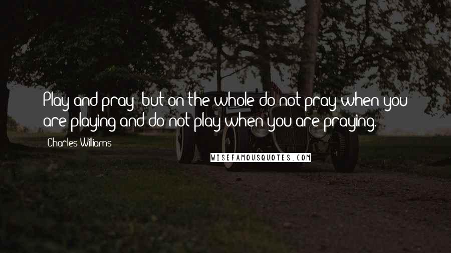 Charles Williams Quotes: Play and pray; but on the whole do not pray when you are playing and do not play when you are praying.