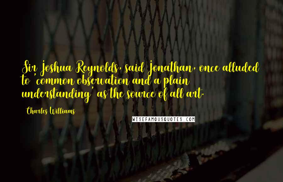 Charles Williams Quotes: Sir Joshua Reynolds, said Jonathan, once alluded to 'common observation and a plain understanding' as the source of all art.