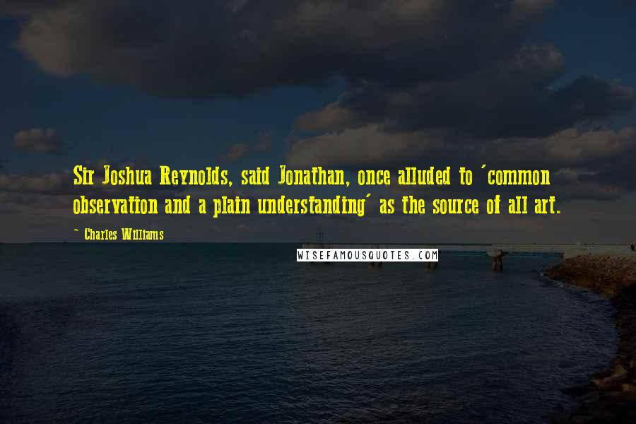 Charles Williams Quotes: Sir Joshua Reynolds, said Jonathan, once alluded to 'common observation and a plain understanding' as the source of all art.