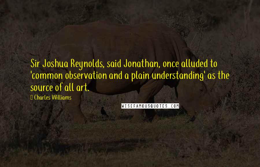 Charles Williams Quotes: Sir Joshua Reynolds, said Jonathan, once alluded to 'common observation and a plain understanding' as the source of all art.