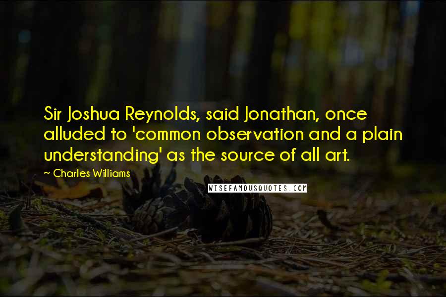 Charles Williams Quotes: Sir Joshua Reynolds, said Jonathan, once alluded to 'common observation and a plain understanding' as the source of all art.