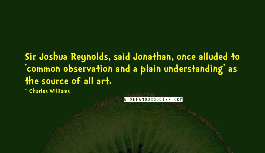Charles Williams Quotes: Sir Joshua Reynolds, said Jonathan, once alluded to 'common observation and a plain understanding' as the source of all art.