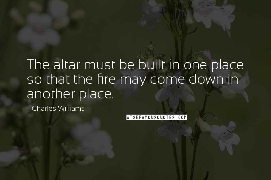 Charles Williams Quotes: The altar must be built in one place so that the fire may come down in another place.
