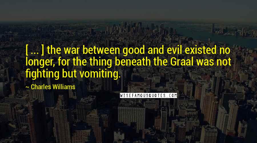 Charles Williams Quotes: [ ... ] the war between good and evil existed no longer, for the thing beneath the Graal was not fighting but vomiting.