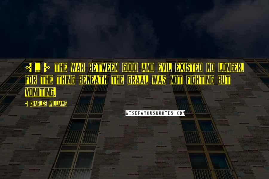 Charles Williams Quotes: [ ... ] the war between good and evil existed no longer, for the thing beneath the Graal was not fighting but vomiting.