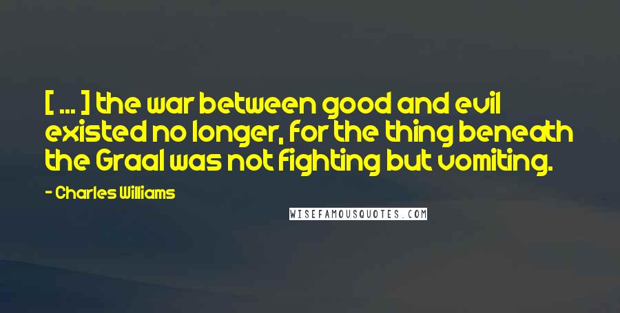 Charles Williams Quotes: [ ... ] the war between good and evil existed no longer, for the thing beneath the Graal was not fighting but vomiting.