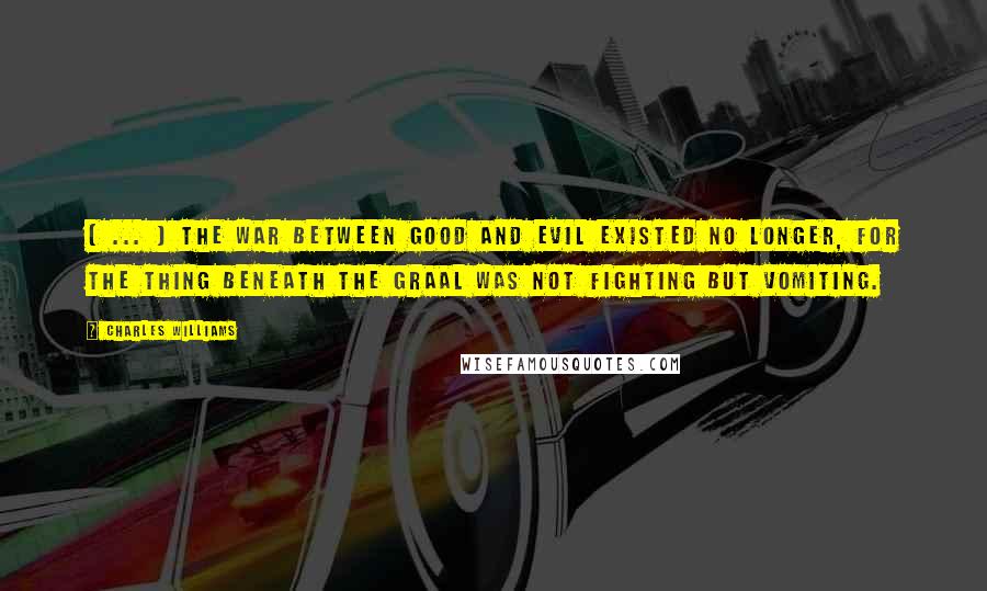 Charles Williams Quotes: [ ... ] the war between good and evil existed no longer, for the thing beneath the Graal was not fighting but vomiting.