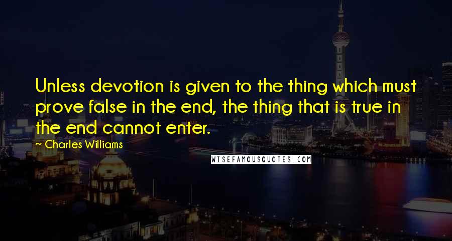 Charles Williams Quotes: Unless devotion is given to the thing which must prove false in the end, the thing that is true in the end cannot enter.