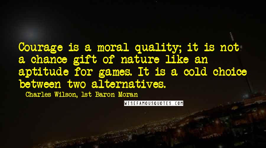 Charles Wilson, 1st Baron Moran Quotes: Courage is a moral quality; it is not a chance gift of nature like an aptitude for games. It is a cold choice between two alternatives.