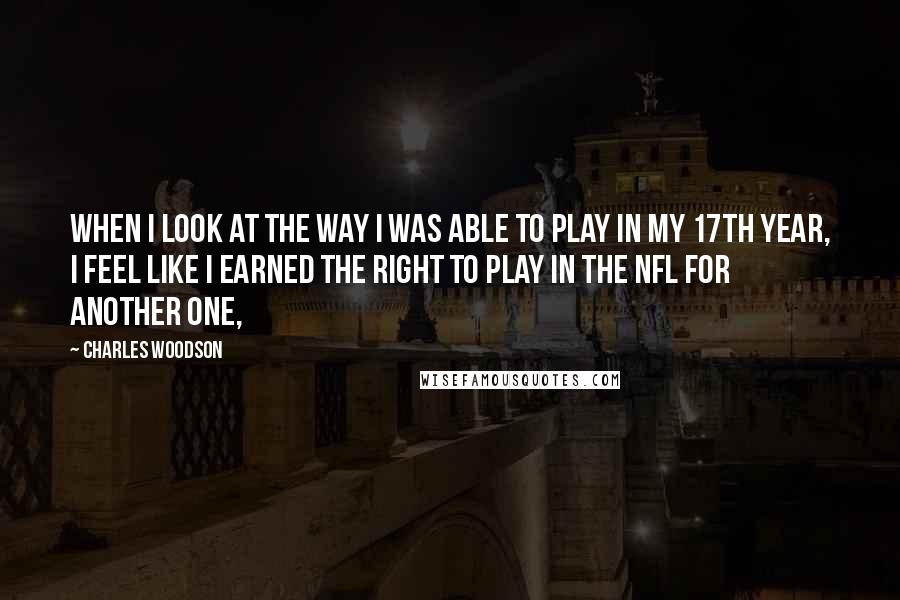 Charles Woodson Quotes: When I look at the way I was able to play in my 17th year, I feel like I earned the right to play in the NFL for another one,