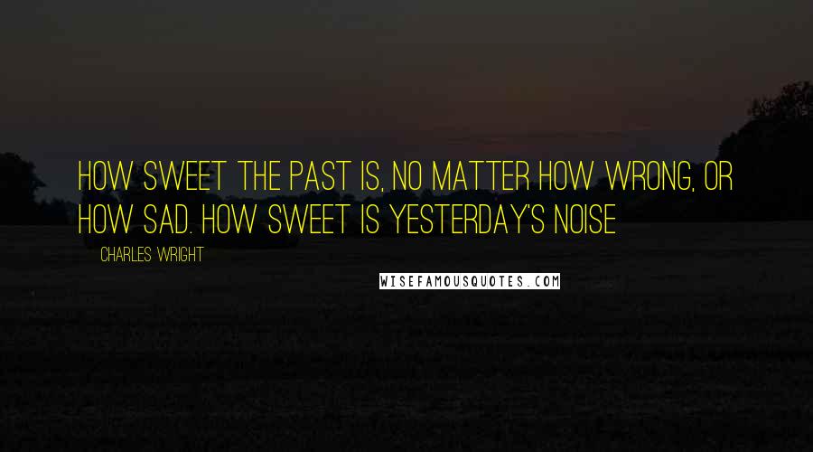 Charles Wright Quotes: How sweet the past is, no matter how wrong, or how sad. How sweet is yesterday's noise