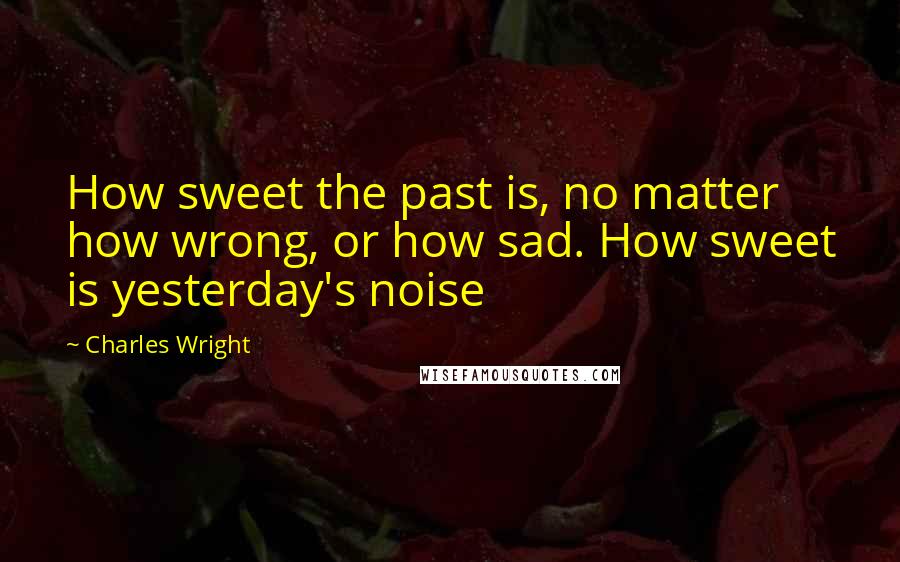 Charles Wright Quotes: How sweet the past is, no matter how wrong, or how sad. How sweet is yesterday's noise