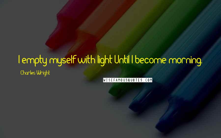 Charles Wright Quotes: I empty myself with light Until I become morning.