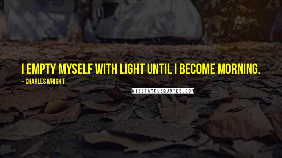 Charles Wright Quotes: I empty myself with light Until I become morning.